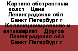 Картина абстрактный холст › Цена ­ 15 000 - Ленинградская обл., Санкт-Петербург г. Коллекционирование и антиквариат » Другое   . Ленинградская обл.,Санкт-Петербург г.